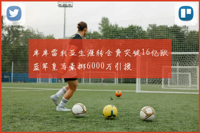 库库雷利亚生涯转会费突破16亿欧蓝军皇马豪掷6000万引援
