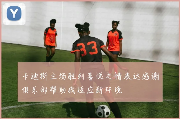 卡迪斯主场胜利喜悦之情表达感谢俱乐部帮助我适应新环境