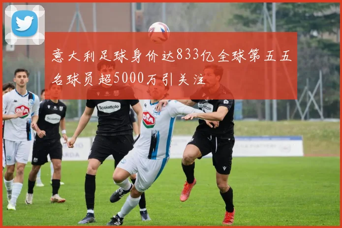 意大利足球身价达833亿全球第五五名球员超5000万引关注