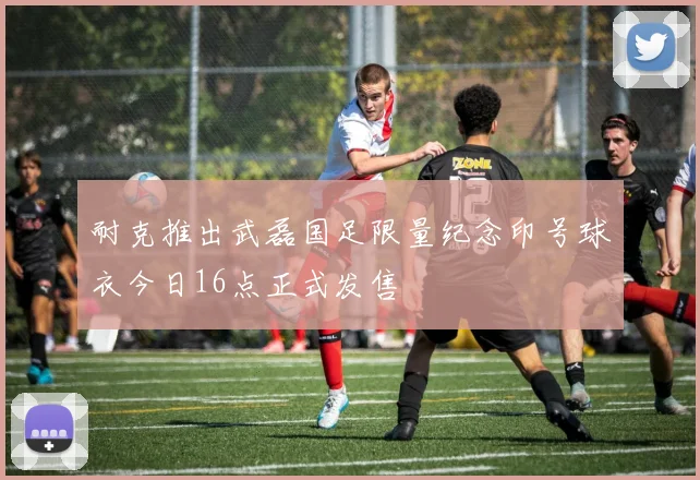 耐克推出武磊国足限量纪念印号球衣今日16点正式发售