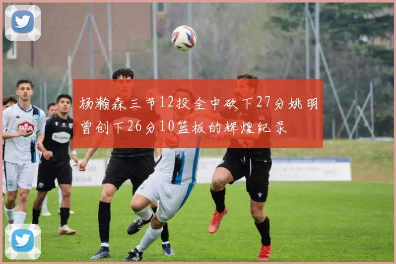 杨瀚森三节12投全中砍下27分姚明曾创下26分10篮板的辉煌纪录