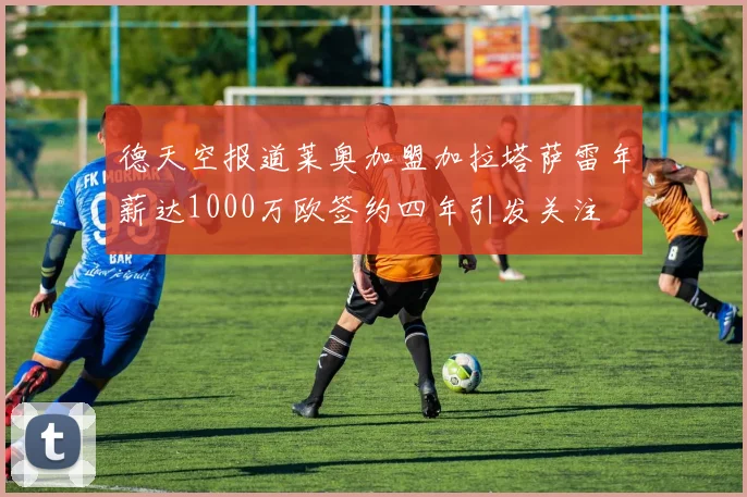 德天空报道莱奥加盟加拉塔萨雷年薪达1000万欧签约四年引发关注