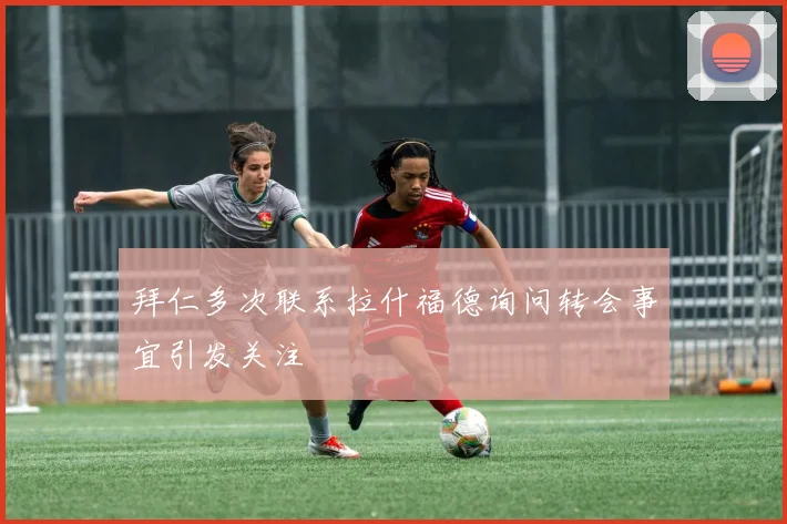 拜仁多次联系拉什福德询问转会事宜引发关注