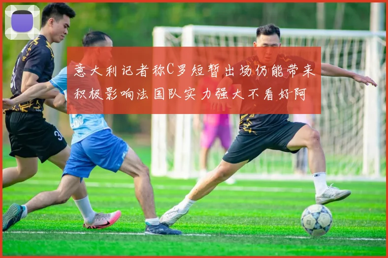意大利记者称C罗短暂出场仍能带来积极影响法国队实力强大不看好阿根廷表现