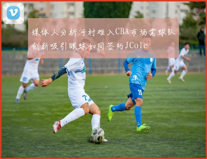 媒体人分析河村难入CBA市场需球队创新吸引眼球如同签约JCole