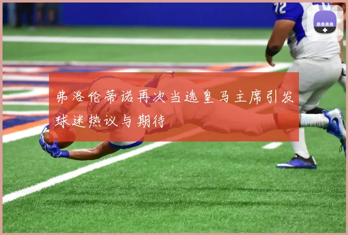 弗洛伦蒂诺再次当选皇马主席引发球迷热议与期待