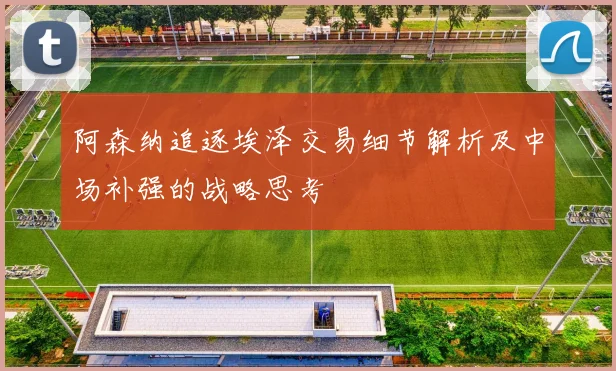 阿森纳追逐埃泽交易细节解析及中场补强的战略思考