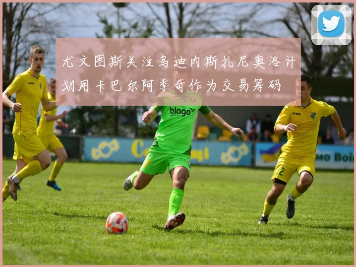 尤文图斯关注乌迪内斯扎尼奥洛计划用卡巴尔阿季奇作为交易筹码