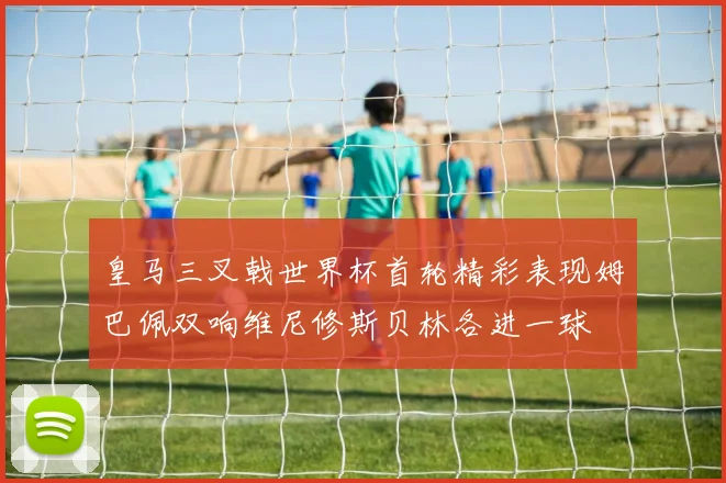 皇马三叉戟世界杯首轮精彩表现姆巴佩双响维尼修斯贝林各进一球