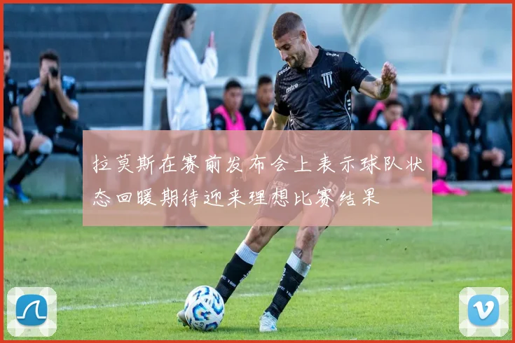 拉莫斯在赛前发布会上表示球队状态回暖期待迎来理想比赛结果