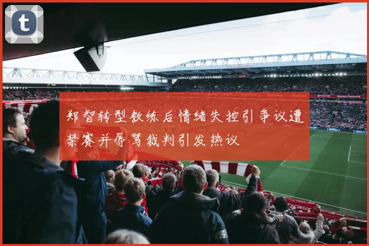 郑智转型教练后情绪失控引争议遭禁赛并辱骂裁判引发热议