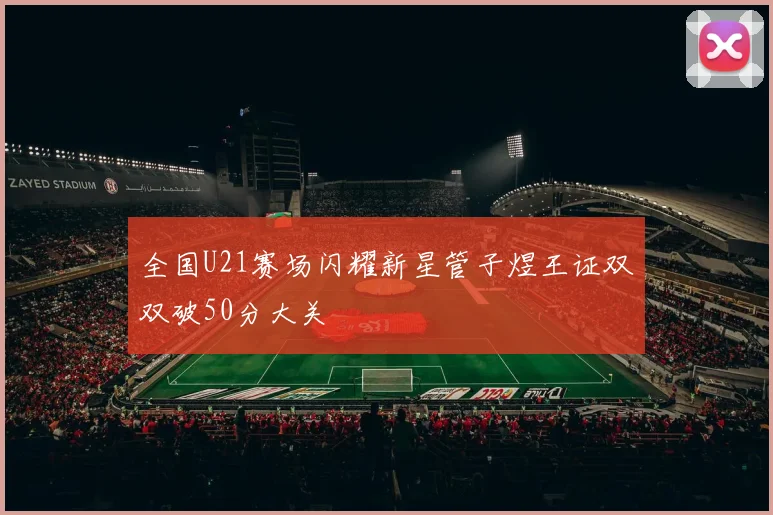 全国U21赛场闪耀新星管子煜王证双双破50分大关