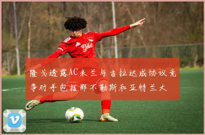 隆戈透露AC米兰与吉拉达成协议竞争对手包括那不勒斯和亚特兰大