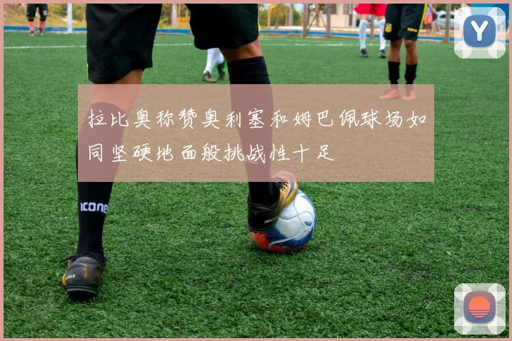 拉比奥称赞奥利塞和姆巴佩球场如同坚硬地面般挑战性十足