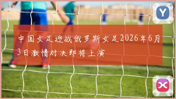 中国女足迎战俄罗斯女足2026年6月3日激情对决即将上演