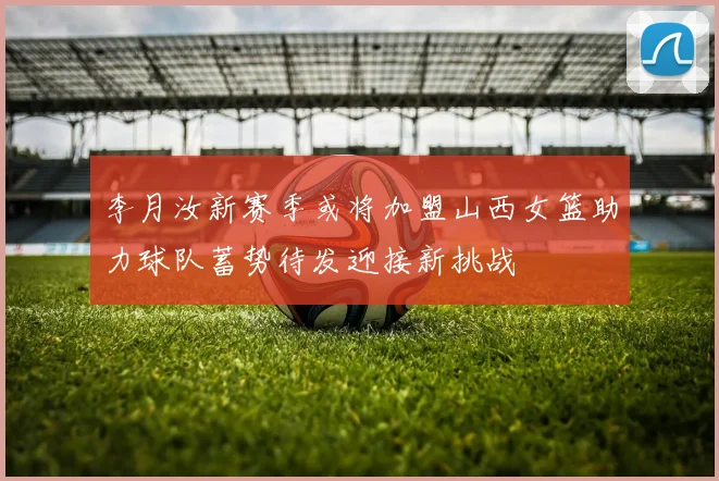 李月汝新赛季或将加盟山西女篮助力球队蓄势待发迎接新挑战