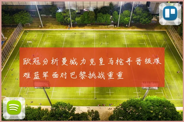 欧冠分析曼城力克皇马枪手晋级艰难蓝军面对巴黎挑战重重