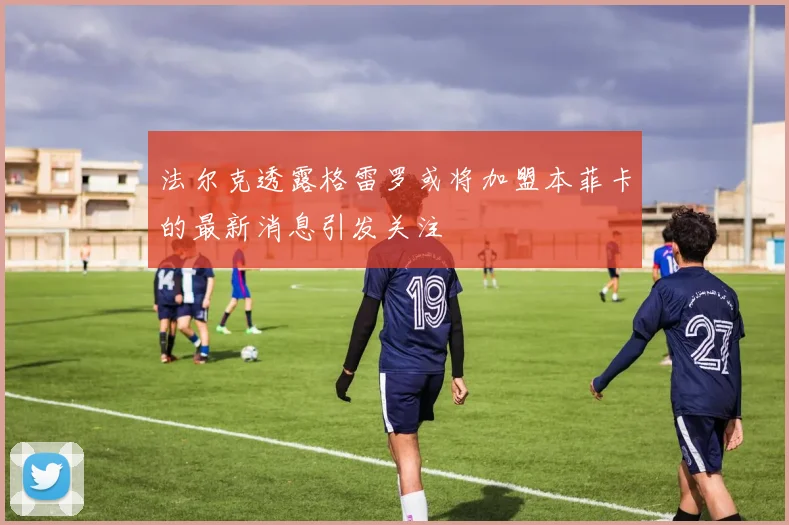 法尔克透露格雷罗或将加盟本菲卡的最新消息引发关注