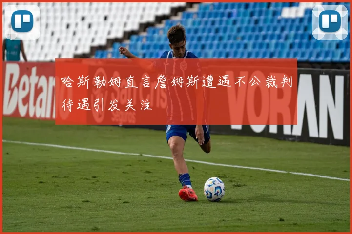 哈斯勒姆直言詹姆斯遭遇不公裁判待遇引发关注