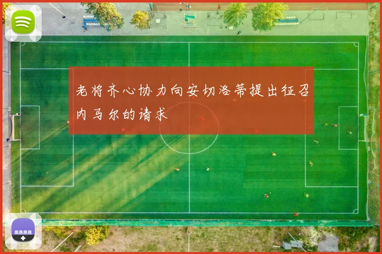 老将齐心协力向安切洛蒂提出征召内马尔的请求