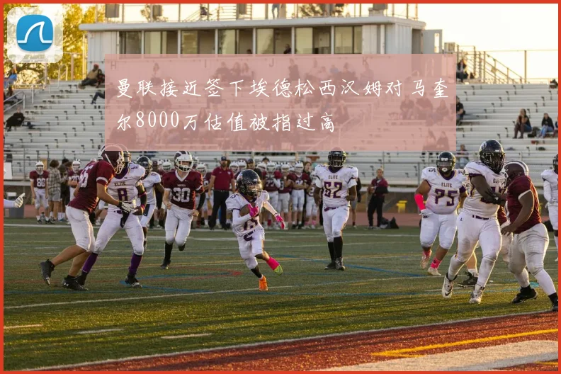 曼联接近签下埃德松西汉姆对马奎尔8000万估值被指过高