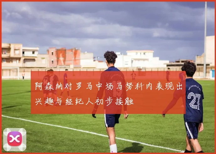 阿森纳对罗马中场马努科内表现出兴趣与经纪人初步接触