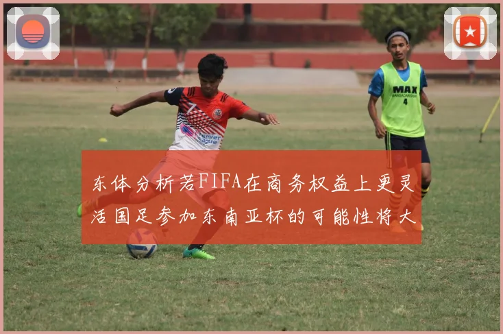 东体分析若FIFA在商务权益上更灵活国足参加东南亚杯的可能性将大增