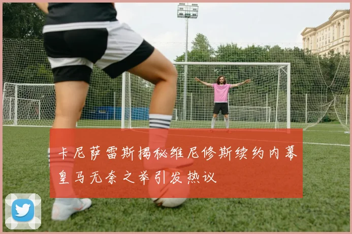 卡尼萨雷斯揭秘维尼修斯续约内幕皇马无奈之举引发热议