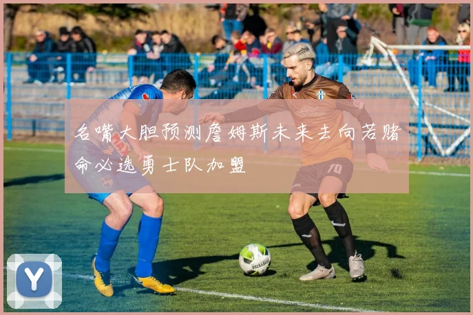 名嘴大胆预测詹姆斯未来去向若赌命必选勇士队加盟