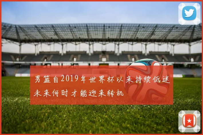 男篮自2019年世界杯以来持续低迷未来何时才能迎来转机