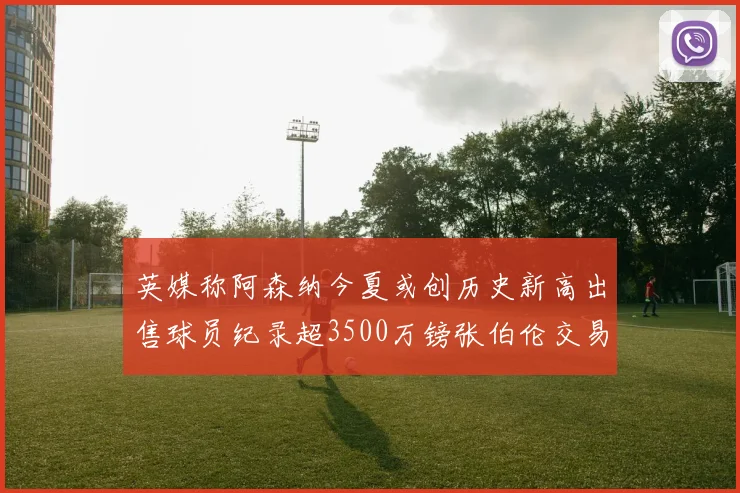 英媒称阿森纳今夏或创历史新高出售球员纪录超3500万镑张伯伦交易